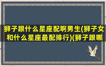 狮子跟什么星座配啊男生(狮子女和什么星座最配排行)(狮子跟哪个星座配)