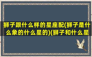 狮子跟什么样的星座配(狮子是什么象的什么星的)(狮子和什么星座配对)