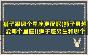 狮子跟哪个星座更配呢(狮子男超爱哪个星座)(狮子座男生和哪个星座男最合适)