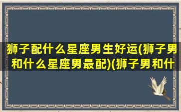 狮子配什么星座男生好运(狮子男和什么星座男最配)(狮子男和什么星座最配做夫妻)