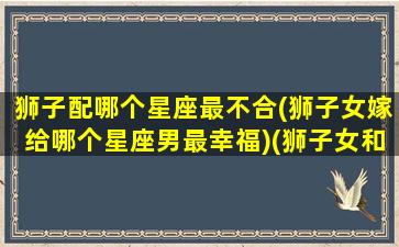 狮子配哪个星座最不合(狮子女嫁给哪个星座男最幸福)(狮子女和哪个星座配)