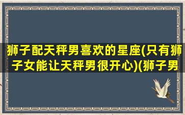 狮子配天秤男喜欢的星座(只有狮子女能让天秤男很开心)(狮子男和天秤女的匹配度)