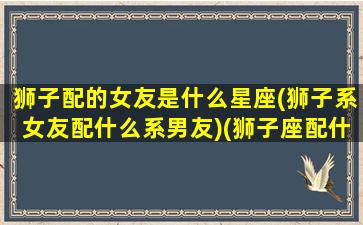 狮子配的女友是什么星座(狮子系女友配什么系男友)(狮子座配什么座的女生)