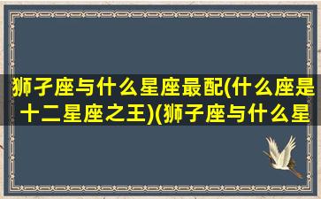 狮孑座与什么星座最配(什么座是十二星座之王)(狮子座与什么星座搭配)