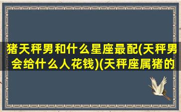 猪天秤男和什么星座最配(天秤男会给什么人花钱)(天秤座属猪的男生花心吗)