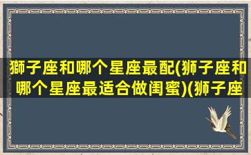 獅子座和哪个星座最配(狮子座和哪个星座最适合做闺蜜)(狮子座和什么座最配对做闺蜜)