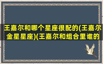 王嘉尔和哪个星座很配的(王嘉尔金星星座)(王嘉尔和组合里谁的关系最好)