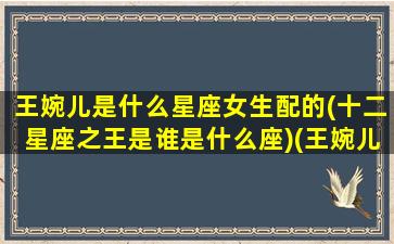 王婉儿是什么星座女生配的(十二星座之王是谁是什么座)(王婉儿车里唱歌视频)