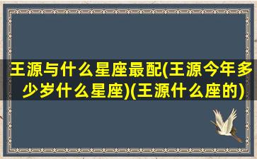 王源与什么星座最配(王源今年多少岁什么星座)(王源什么座的)