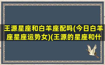 王源星座和白羊座配吗(今日白羊座星座运势女)(王源的星座和什么星座最配)