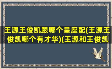 王源王俊凯跟哪个星座配(王源王俊凯哪个有才华)(王源和王俊凯谁好看)