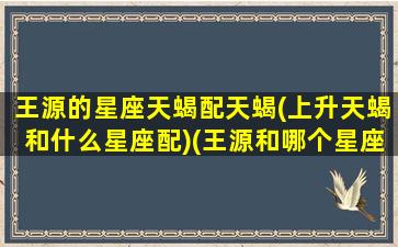 王源的星座天蝎配天蝎(上升天蝎和什么星座配)(王源和哪个星座最配)