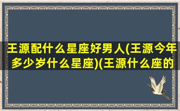 王源配什么星座好男人(王源今年多少岁什么星座)(王源什么座的)