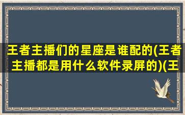 王者主播们的星座是谁配的(王者主播都是用什么软件录屏的)(王者各星座玩什么英雄)