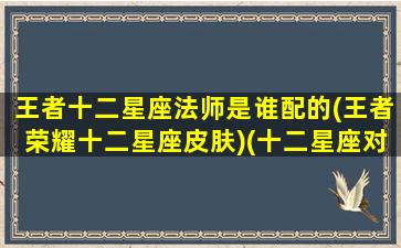 王者十二星座法师是谁配的(王者荣耀十二星座皮肤)(十二星座对应的王者英雄)