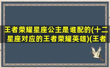 王者荣耀星座公主是谁配的(十二星座对应的王者荣耀英雄)(王者荣耀里十二个星座对应的英雄)