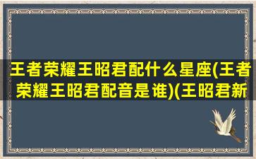 王者荣耀王昭君配什么星座(王者荣耀王昭君配音是谁)(王昭君新皮肤配音)