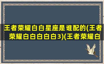 王者荣耀白白星座是谁配的(王者荣耀白白白白白3)(王者荣耀白漂)