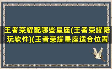 王者荣耀配哪些星座(王者荣耀陪玩软件)(王者荣耀星座适合位置)