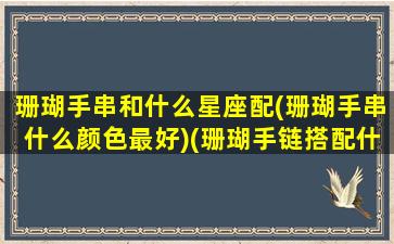 珊瑚手串和什么星座配(珊瑚手串什么颜色最好)(珊瑚手链搭配什么风格)