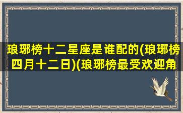 琅琊榜十二星座是谁配的(琅琊榜四月十二日)(琅琊榜最受欢迎角色)