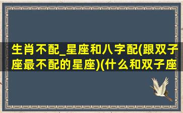 生肖不配_星座和八字配(跟双子座最不配的星座)(什么和双子座最不配)