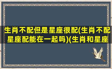 生肖不配但是星座很配(生肖不配星座配能在一起吗)(生肖和星座都不配的男女可以结婚吗)