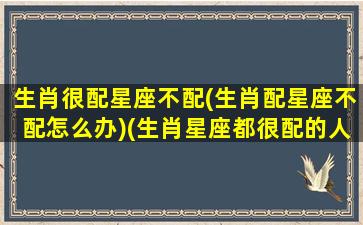 生肖很配星座不配(生肖配星座不配怎么办)(生肖星座都很配的人能在一起吗)