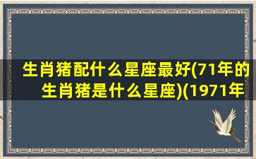 生肖猪配什么星座最好(71年的生肖猪是什么星座)(1971年的猪配什么生肖)