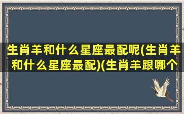 生肖羊和什么星座最配呢(生肖羊和什么星座最配)(生肖羊跟哪个生肖最合)