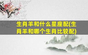 生肖羊和什么星座配(生肖羊和哪个生肖比较配)