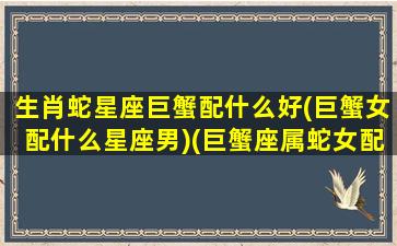 生肖蛇星座巨蟹配什么好(巨蟹女配什么星座男)(巨蟹座属蛇女配什么属相最好)