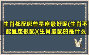 生肖都配哪些星座最好呢(生肖不配星座很配)(生肖最配的是什么)