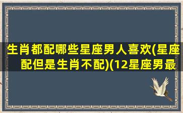 生肖都配哪些星座男人喜欢(星座配但是生肖不配)(12星座男最喜欢的动物是什么)