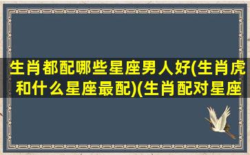 生肖都配哪些星座男人好(生肖虎和什么星座最配)(生肖配对星座配对哪个好)