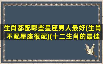 生肖都配哪些星座男人最好(生肖不配星座很配)(十二生肖的最佳配偶是什么星座)