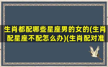 生肖都配哪些星座男的女的(生肖配星座不配怎么办)(生肖配对准还是星座配对准)