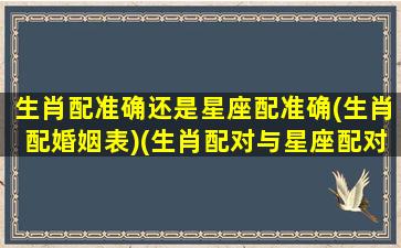 生肖配准确还是星座配准确(生肖配婚姻表)(生肖配对与星座配对哪个准)