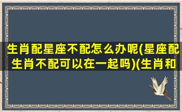 生肖配星座不配怎么办呢(星座配生肖不配可以在一起吗)(生肖和星座都不配的男女可以结婚吗)