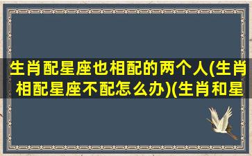 生肖配星座也相配的两个人(生肖相配星座不配怎么办)(生肖和星座都很配)