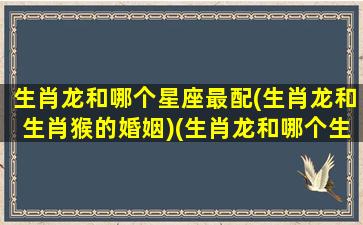 生肖龙和哪个星座最配(生肖龙和生肖猴的婚姻)(生肖龙和哪个生肖最合得来)