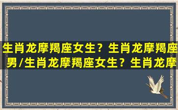 生肖龙摩羯座女生？生肖龙摩羯座男/生肖龙摩羯座女生？生肖龙摩羯座男-我的网站