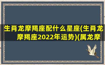 生肖龙摩羯座配什么星座(生肖龙摩羯座2022年运势)(属龙摩羯座的爱情观)