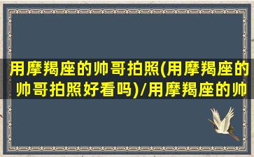 用摩羯座的帅哥拍照(用摩羯座的帅哥拍照好看吗)/用摩羯座的帅哥拍照(用摩羯座的帅哥拍照好看吗)-我的网站