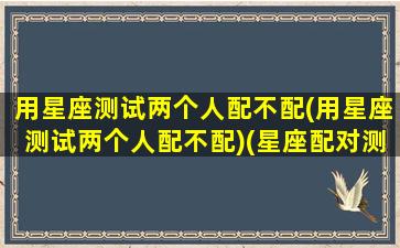 用星座测试两个人配不配(用星座测试两个人配不配)(星座配对测试两人关系缘分)