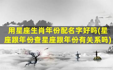 用星座生肖年份配名字好吗(星座跟年份查星座跟年份有关系吗)