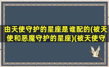 由天使守护的星座是谁配的(被天使和恶魔守护的星座)(被天使守护的星座被恶魔守护的星座)