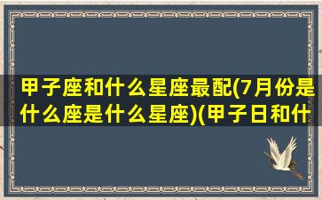 甲子座和什么星座最配(7月份是什么座是什么星座)(甲子日和什么日最好)