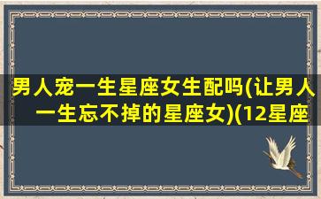 男人宠一生星座女生配吗(让男人一生忘不掉的星座女)(12星座男宠老婆的指数)