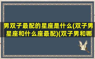 男双子最配的星座是什么(双子男星座和什么座最配)(双子男和哪些星座最配)